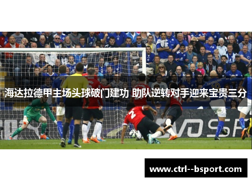 海达拉德甲主场头球破门建功 助队逆转对手迎来宝贵三分 海达拉德甲主场头球破门建功 助队逆转对手迎来宝贵三分
