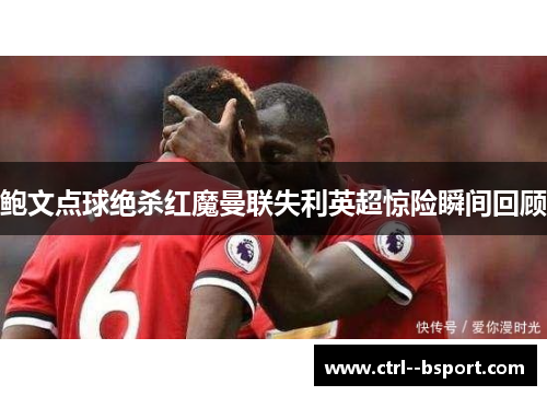 鲍文点球绝杀红魔曼联失利英超惊险瞬间回顾 鲍文点球绝杀红魔曼联失利英超惊险瞬间回顾