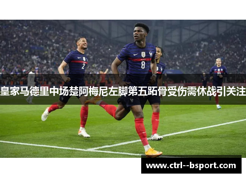 皇家马德里中场楚阿梅尼左脚第五跖骨受伤需休战引关注 皇家马德里中场楚阿梅尼左脚第五跖骨受伤需休战引关注